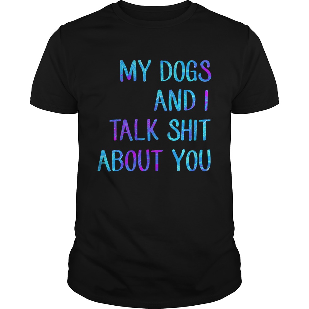 My dogs and I talk shit about you shirt