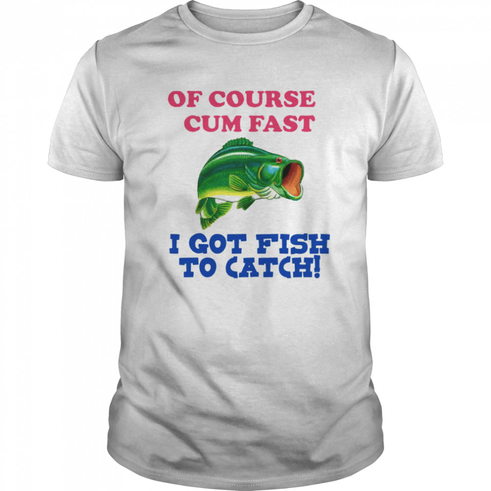 Of Course I Cum Fast I Got Fish To Catch shirts