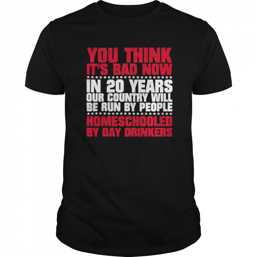 You Think Its Bad Now In 20 Years Our Country Will Be Run By People Homeschooled By Day Drinkers shirt