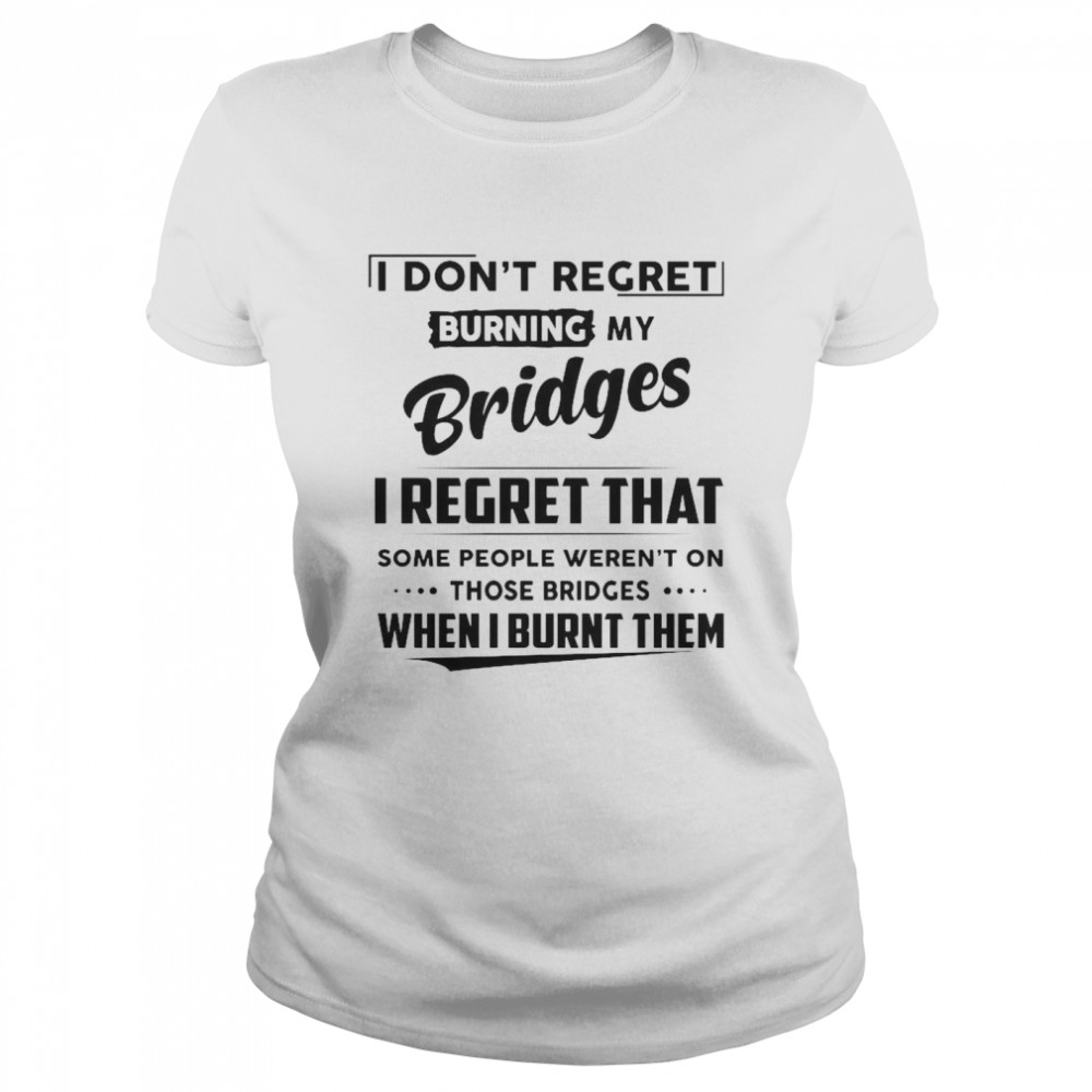 I Don’t Regret Burning My Bridges I Regret That Some People Weren’t On Those Bridges  Classic Women's T-shirt