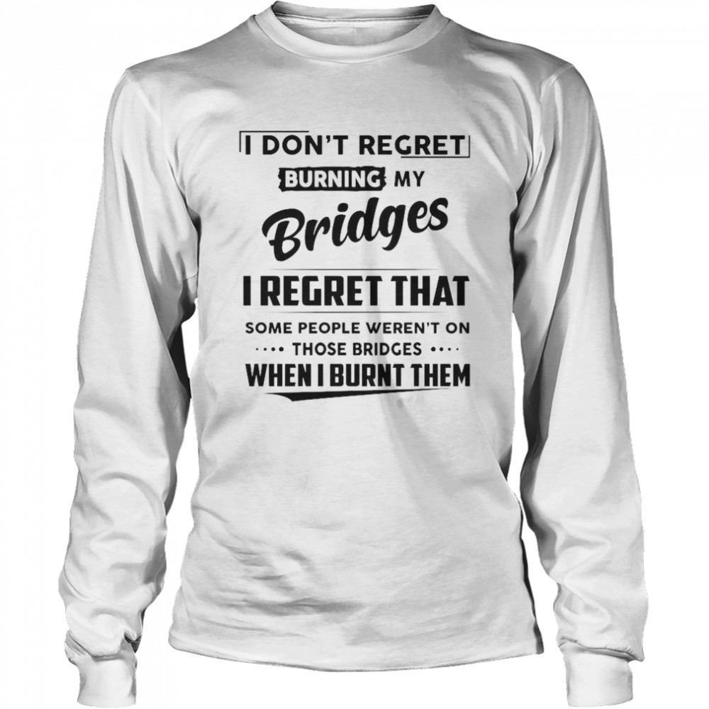 I Don’t Regret Burning My Bridges I Regret That Some People Weren’t On Those Bridges  Long Sleeved T-shirt