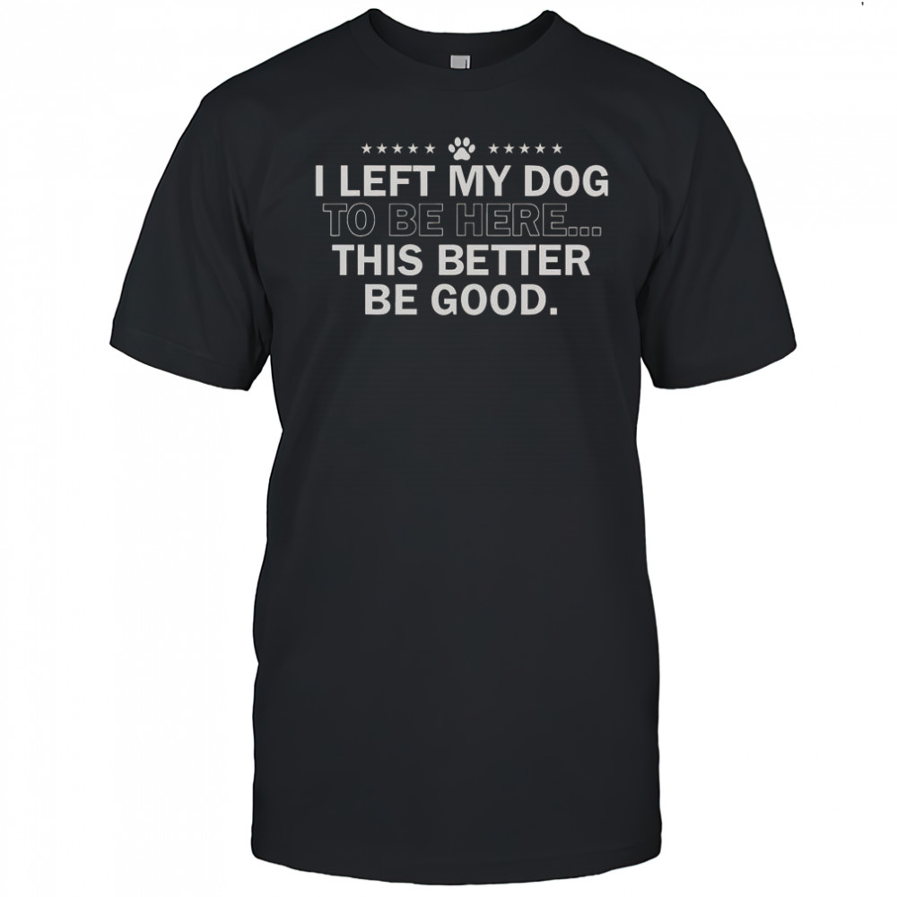 I Left My Dog To Be Here This Better Be Good T-Shirt