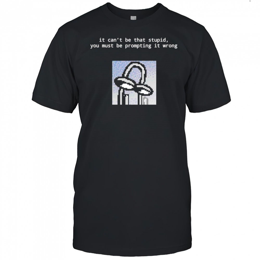 It can’t be that stupid you must be prompting it wrong shirt