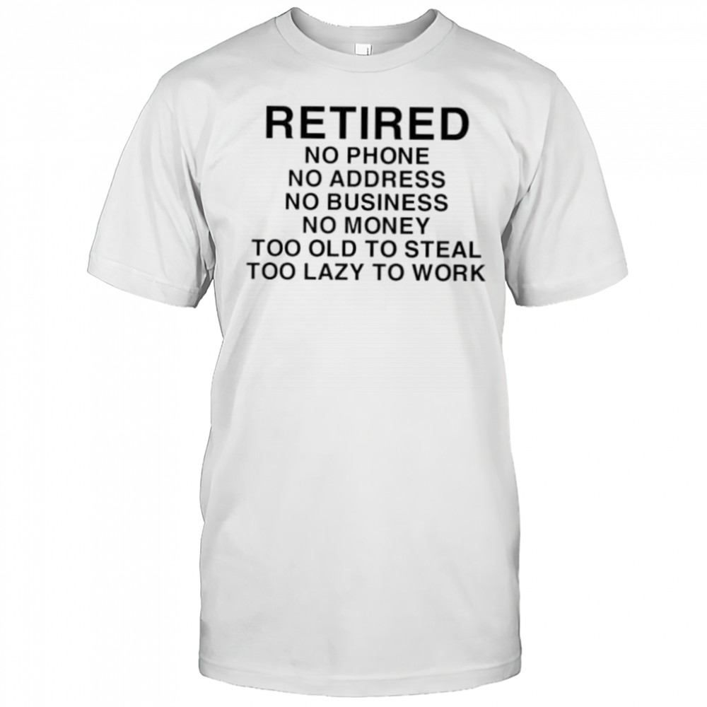 Retired no phone no address no business no money too old to steal too lazy to work shirt