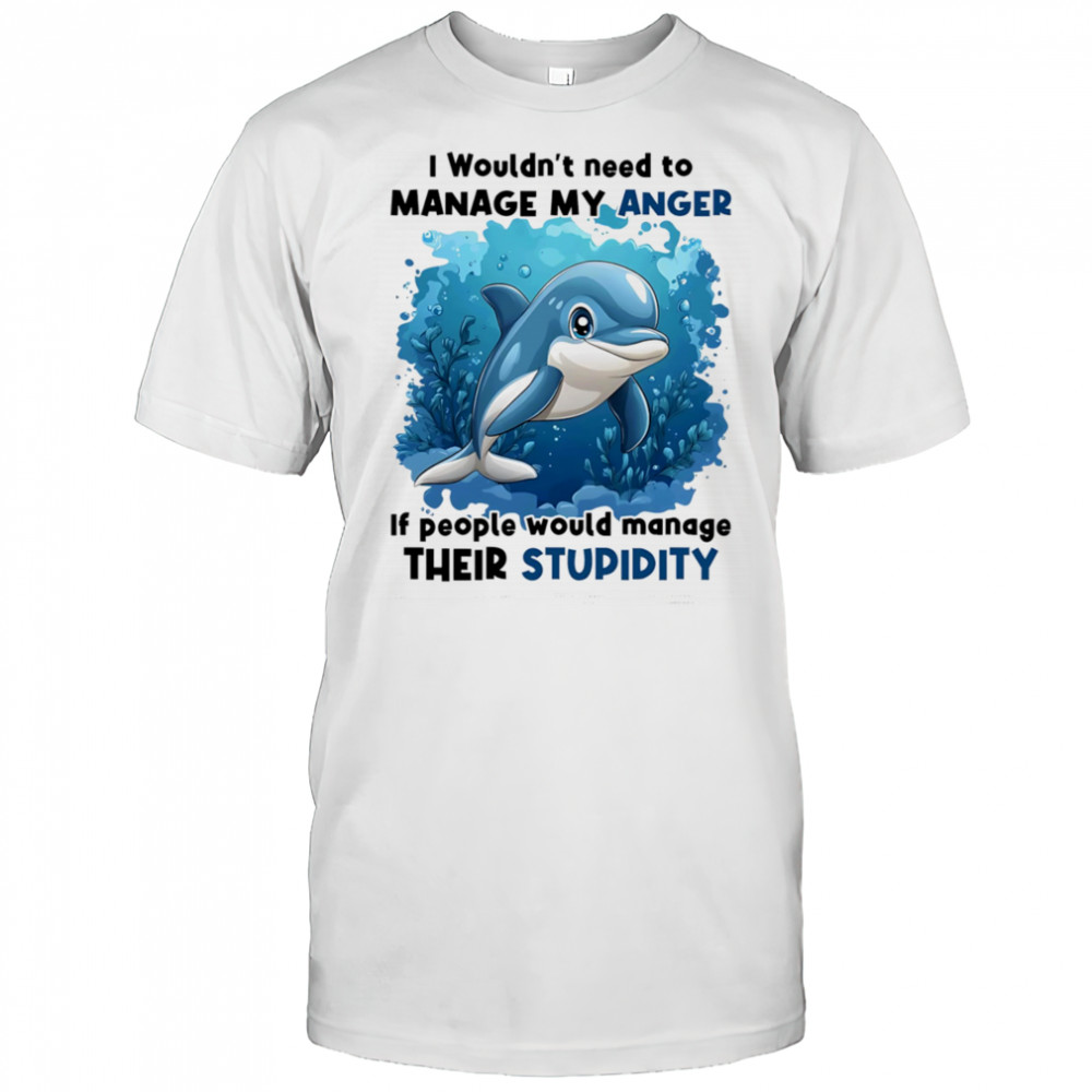 Dolphin I wouldn’t need to manage my anger if people would manage their stupidity shirt