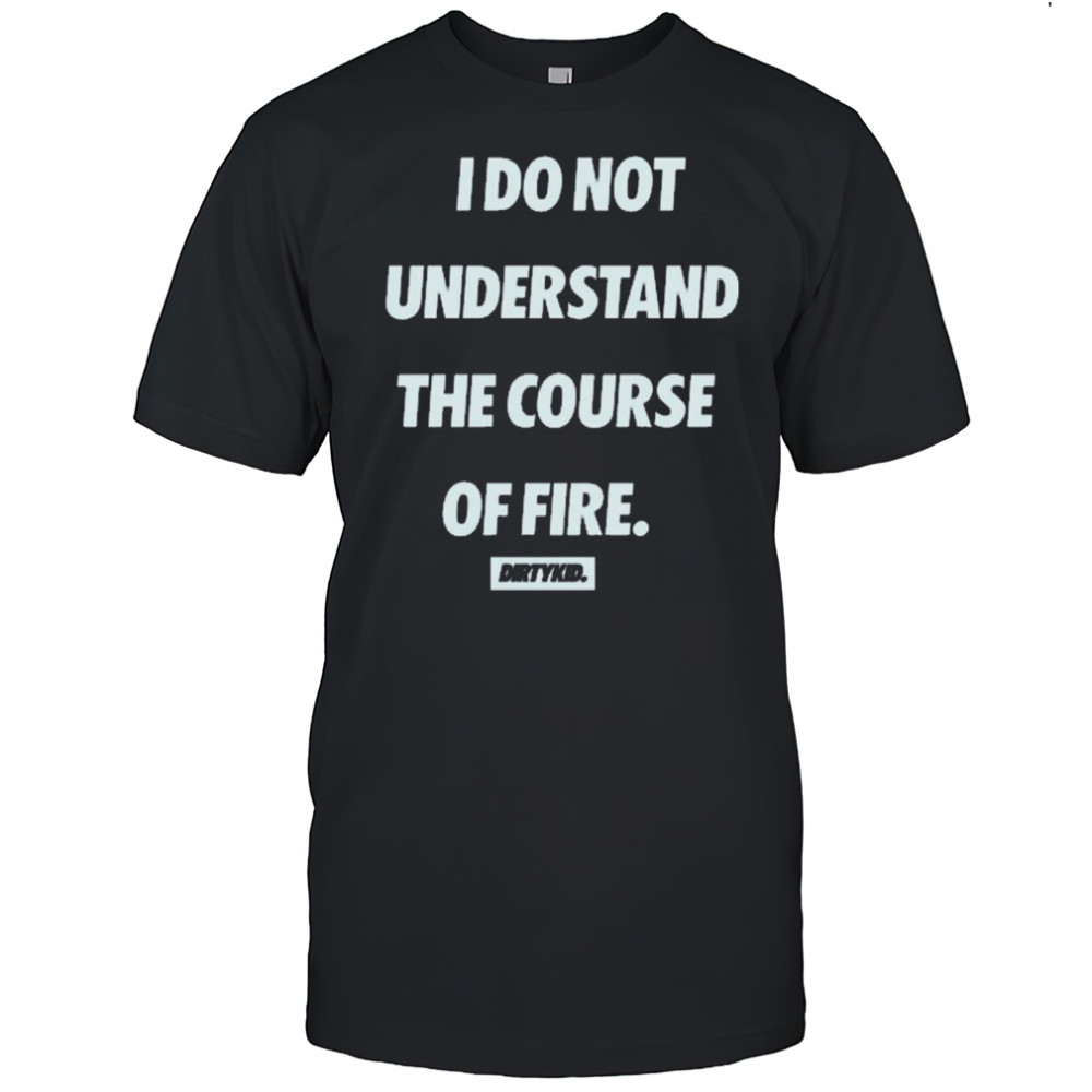 I Do Not Understand The Course Of Fire Dirtykid t-shirt