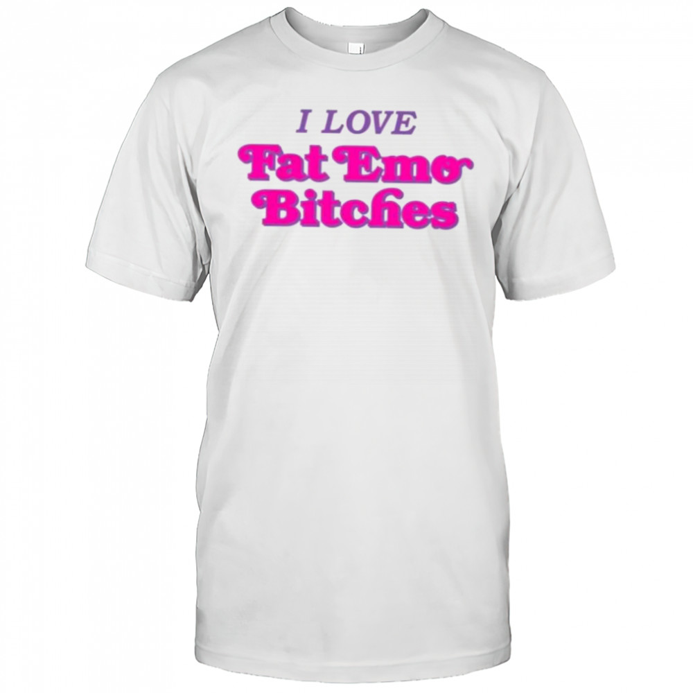 I love fat emo bitches shirt