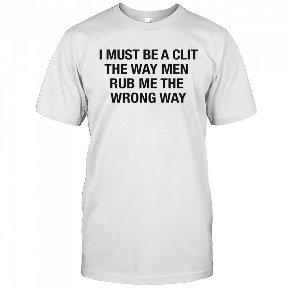 I Must Be A Clit The Way Men Rub Me The Wrong Way Shirt