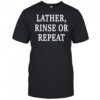 Lather Rinse Or Repeat shirt