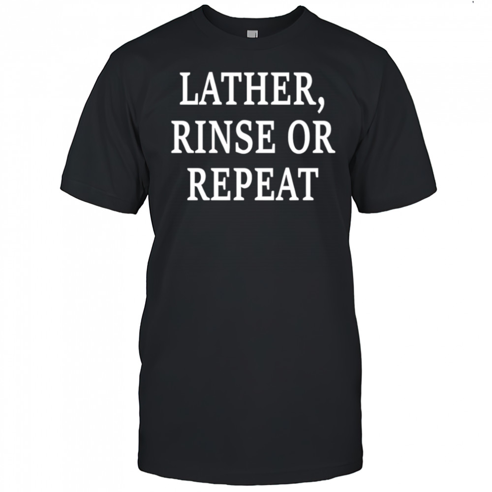 Lather Rinse Or Repeat shirt