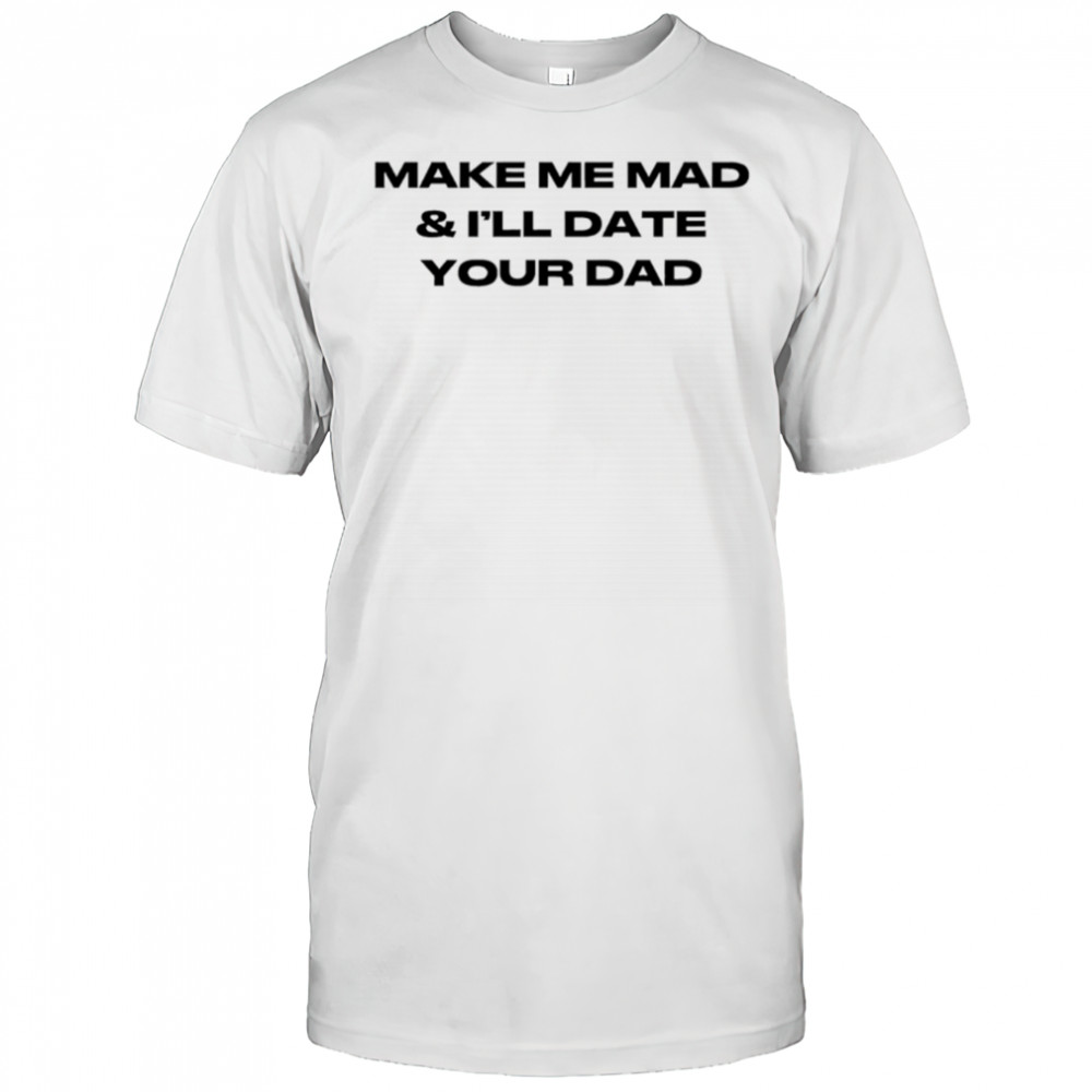 Make me mad and I’ll date your dad shirt