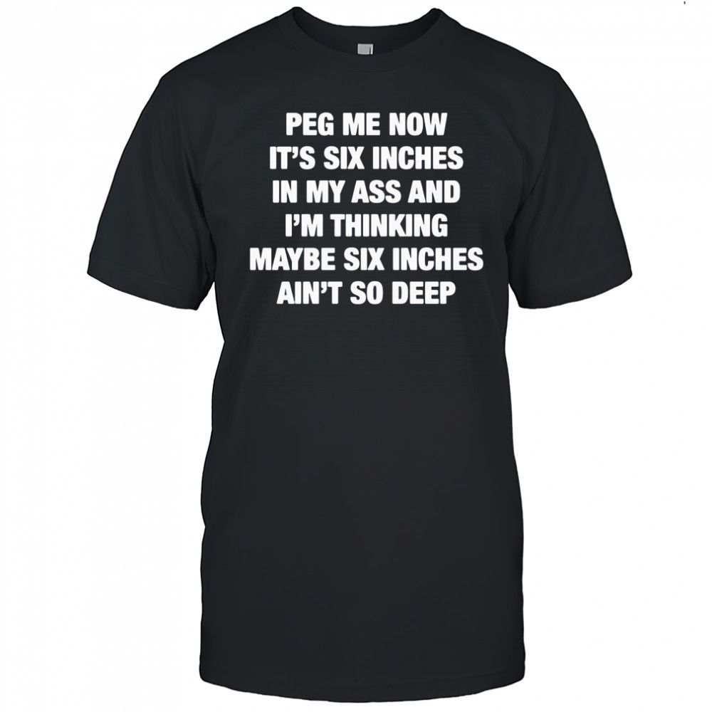 Peg me now it’s six inches in my ass and I’m thinking maybe six inches ain’t no deep shirt
