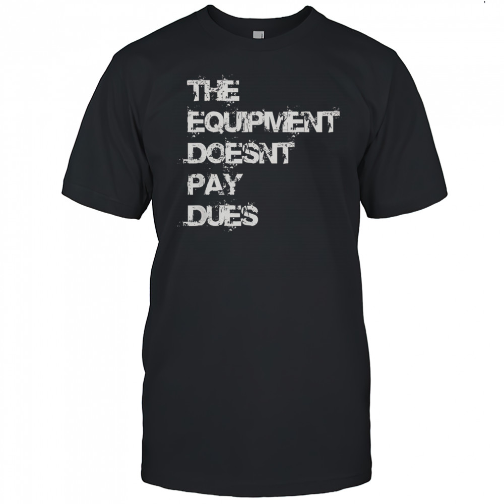 The Equipment Doesn’t Pay Dues T-Shirt