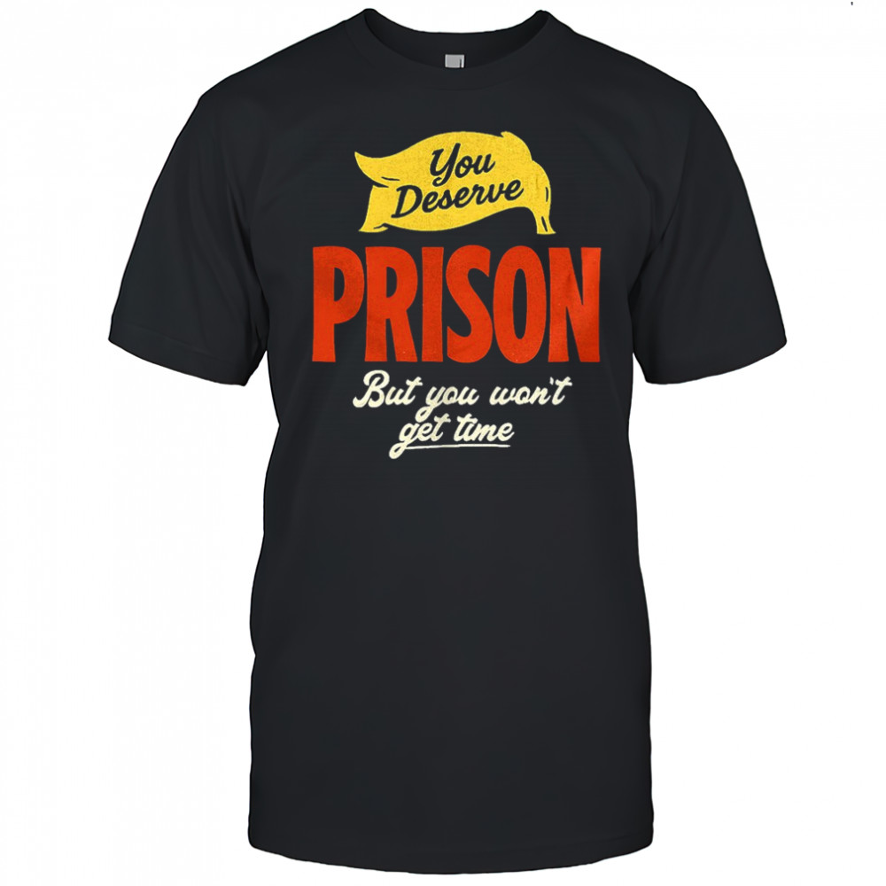 You deserve prison but you won’t get time shirt