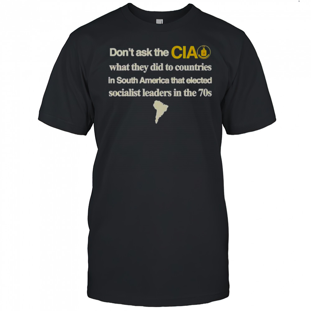 Don’t Ask The Cia What They Did To Countries In South America That Elected Socialist Leaders T-Shirt