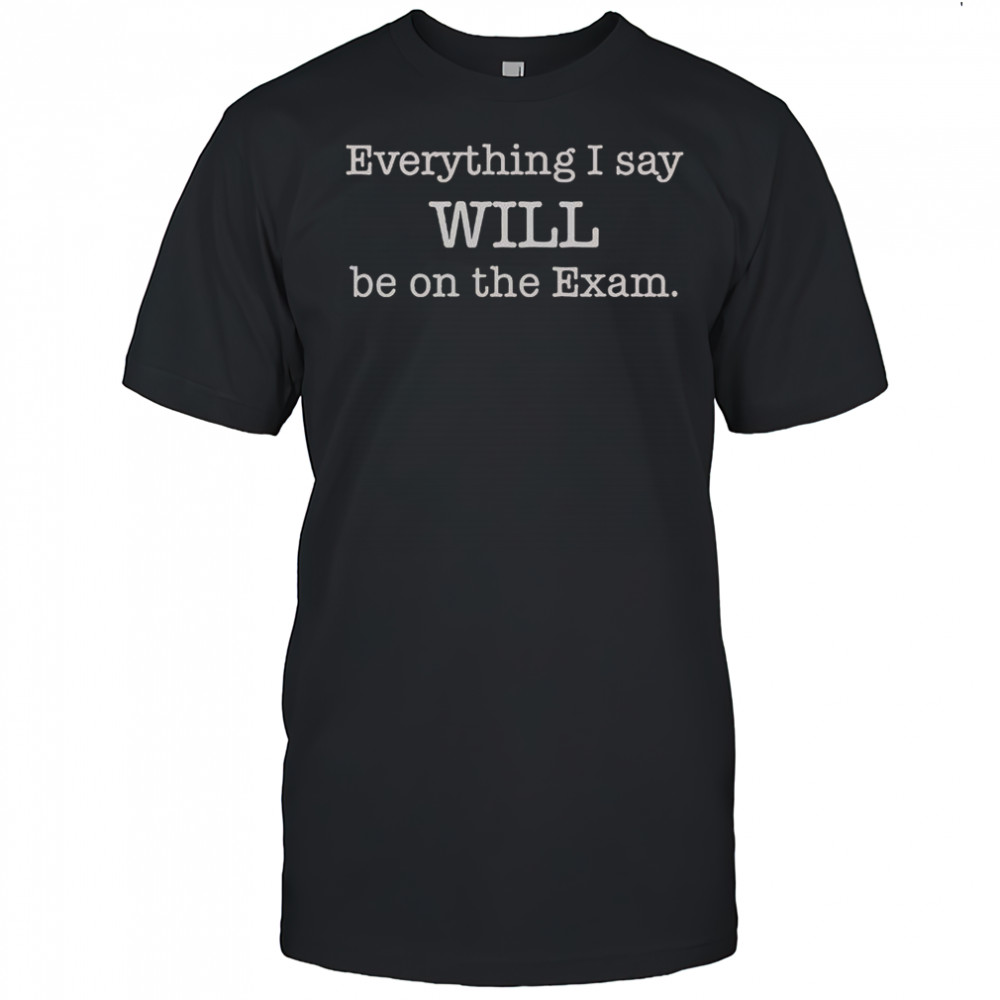 Everything I Say Will Be On The Exam T-Shirt