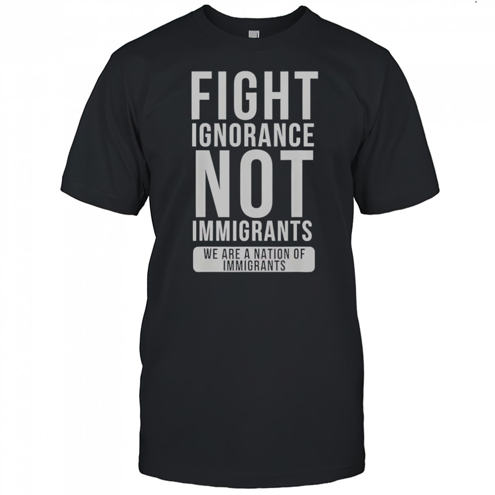 Fight Ignorance Not Immigrants We Are A Nation Of Immigrants T-Shirt