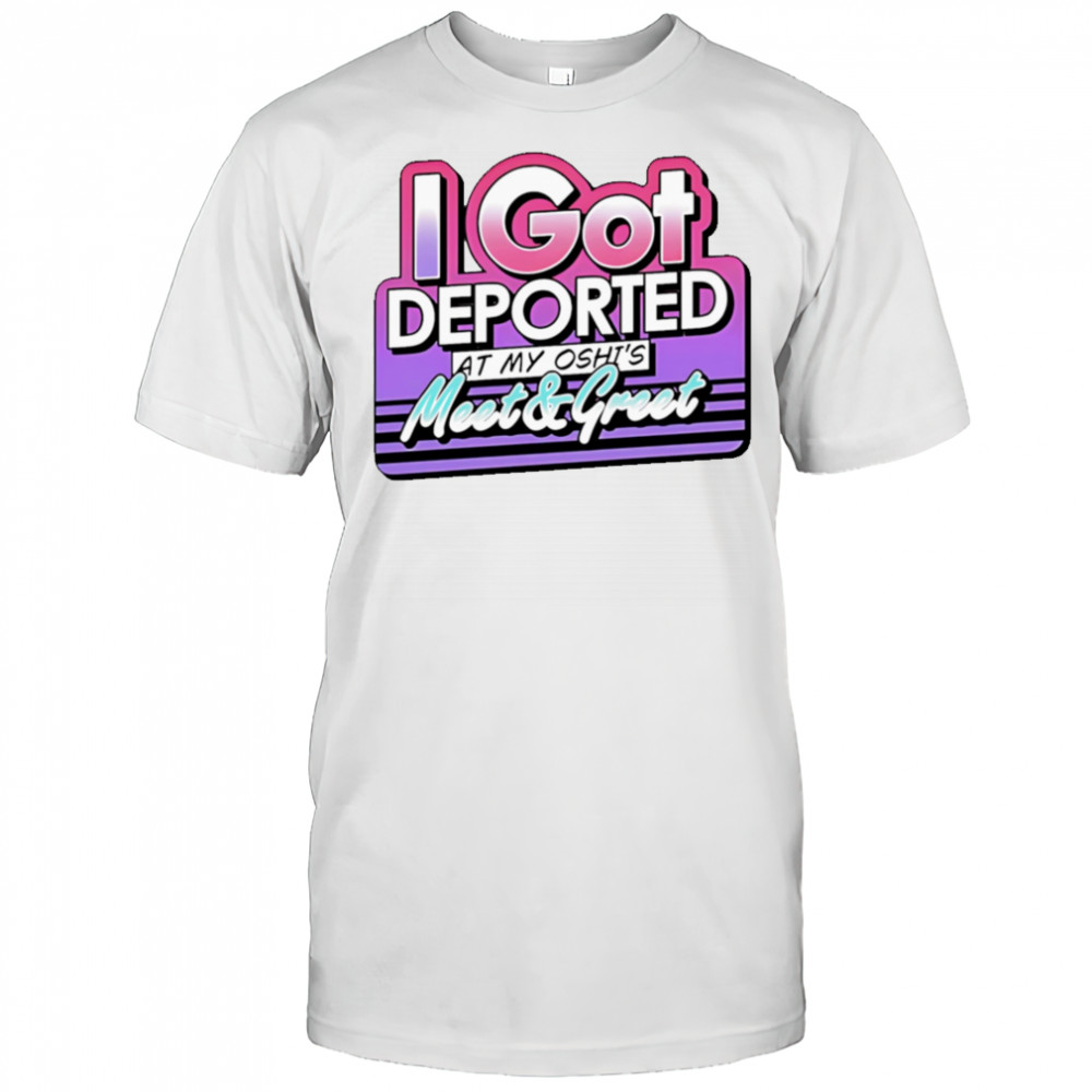 I Got Deported At My Oshi’s Meet and Greet shirt