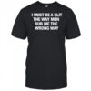 I Must Be A Clit The Way Men Rub Me The Wrong Way shirt