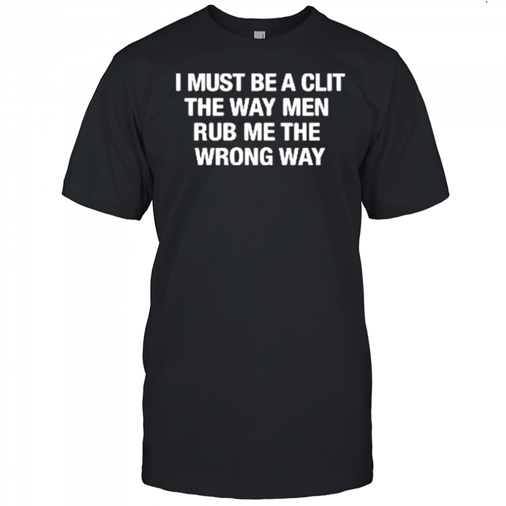 I Must Be A Clit The Way Men Rub Me The Wrong Way shirt