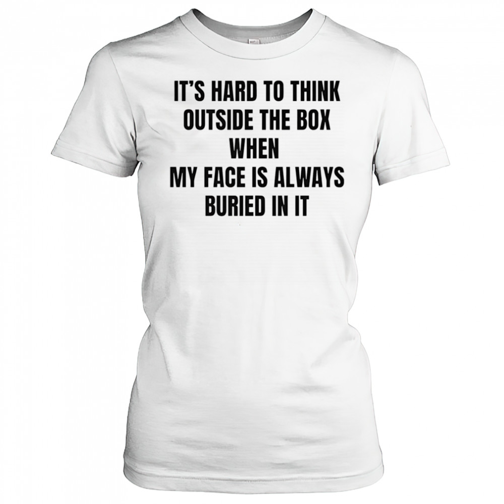 It’s hard to think outside the box when my face is always buried in it shirt