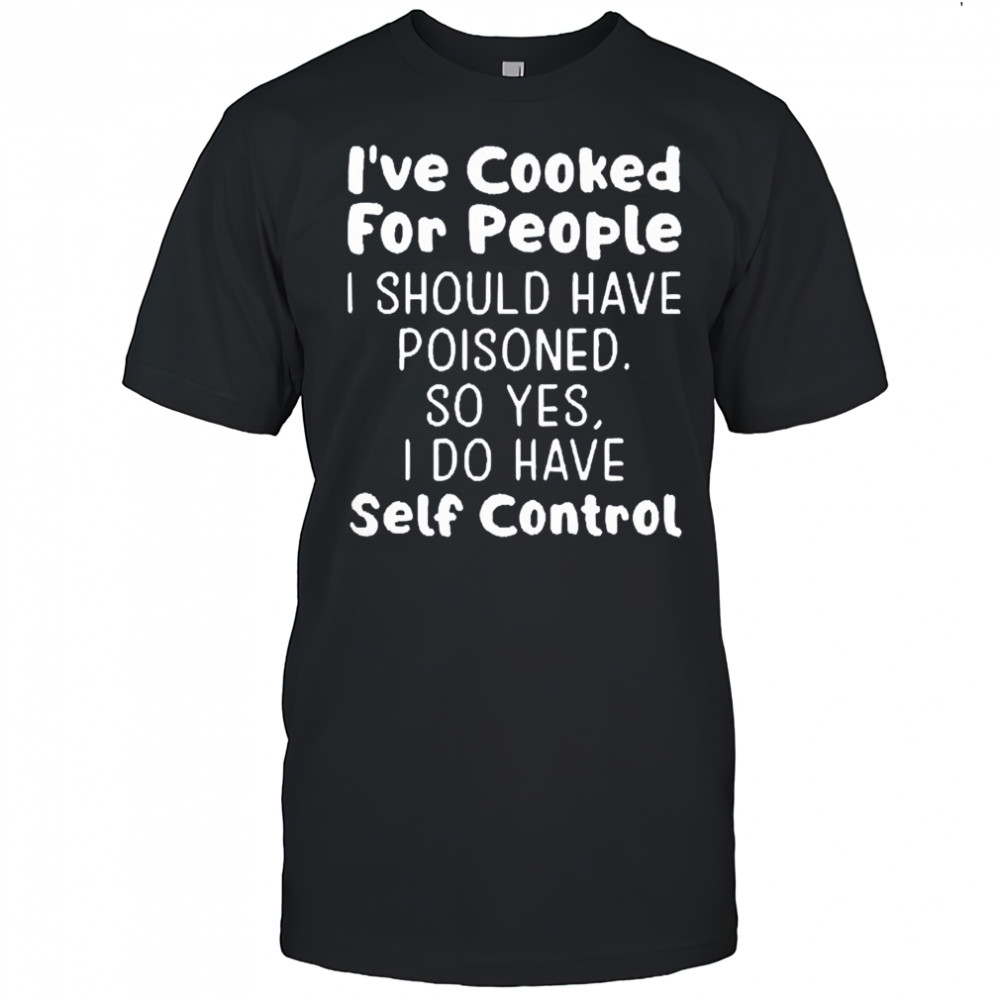 I’ve cooked for people I should have poisoned so yes I do have self control shirt