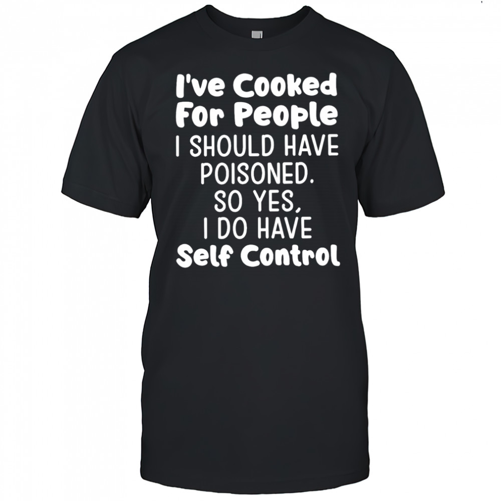 I’ve cooked for people I should have poisoned so yes I do have self control shirt