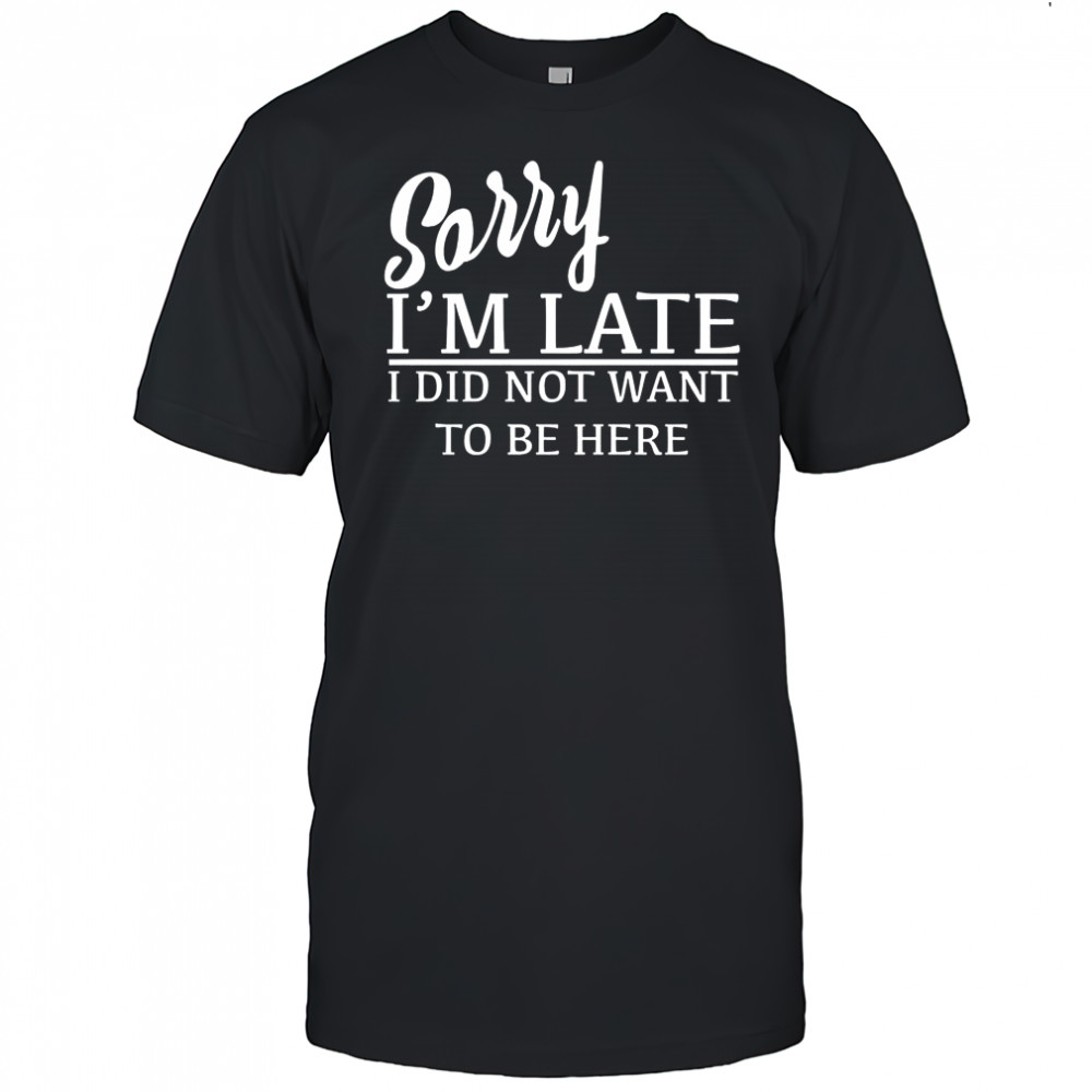 Sorry I’m Late I Did Not Want To Be Here T-Shirt