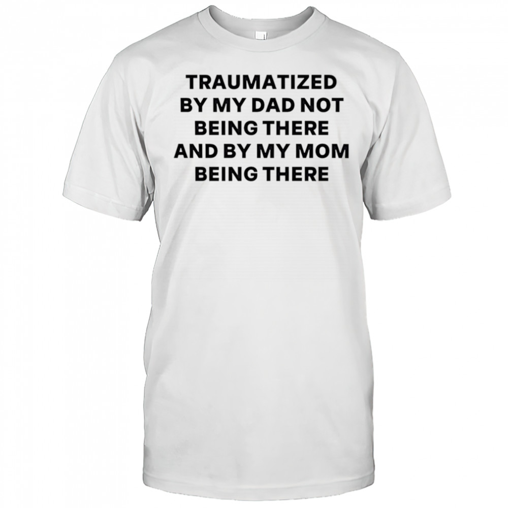 Traumatized by my dad not being there and by my mom being there shirt