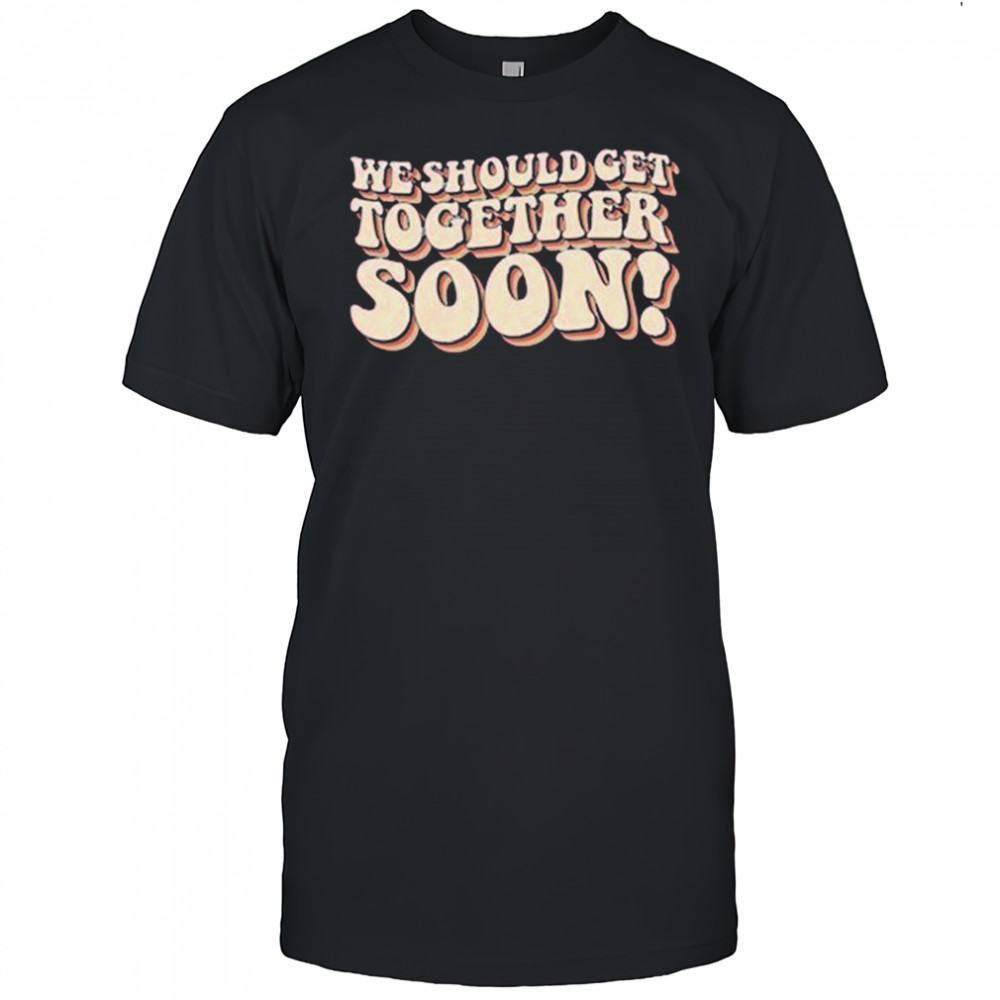 We Should Get Get Together Soon T-shirt