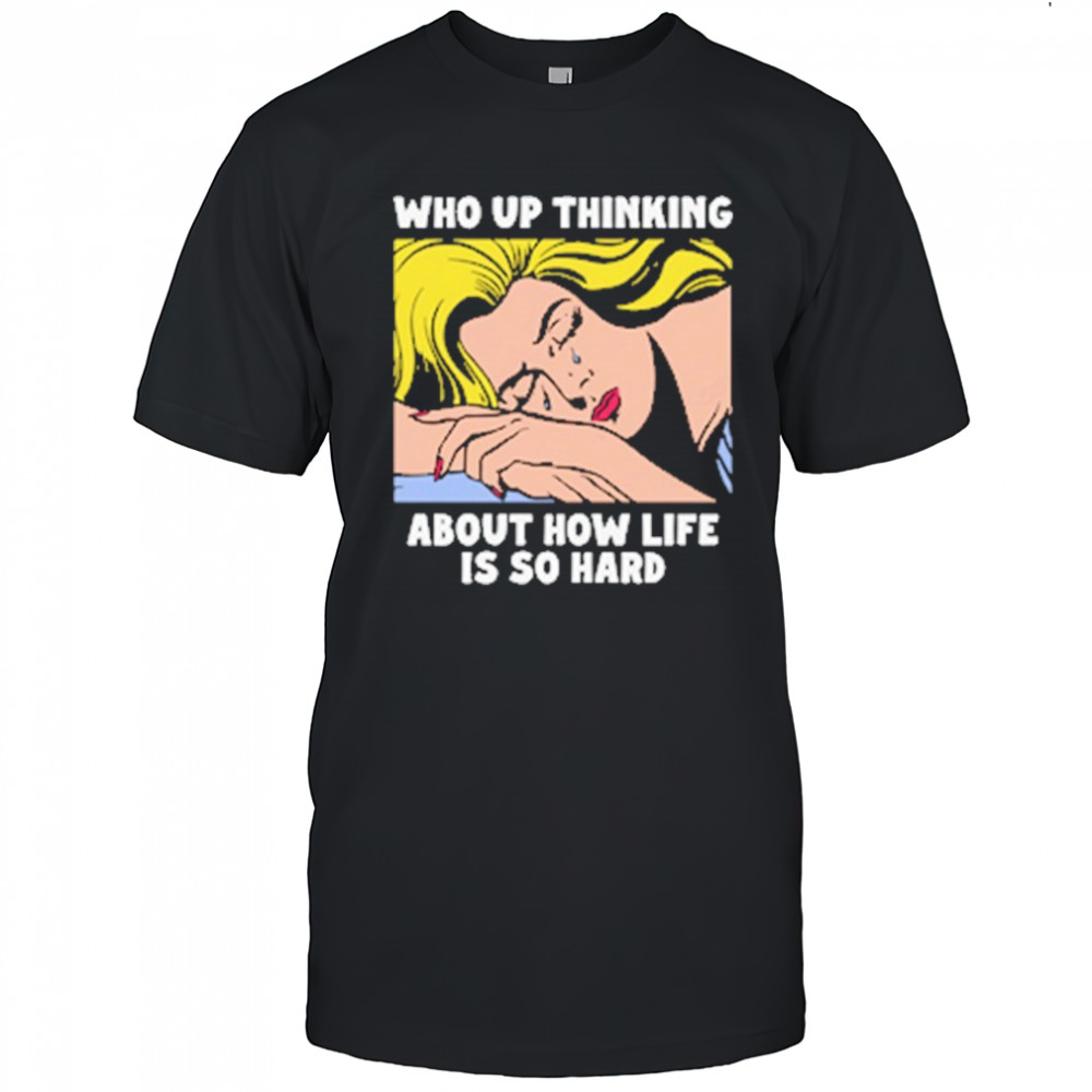 Who Up Thinking About How Life Is So Hard shirt