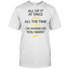 All of it at once yeah all the time uh huh or whenever you want yeah shirt