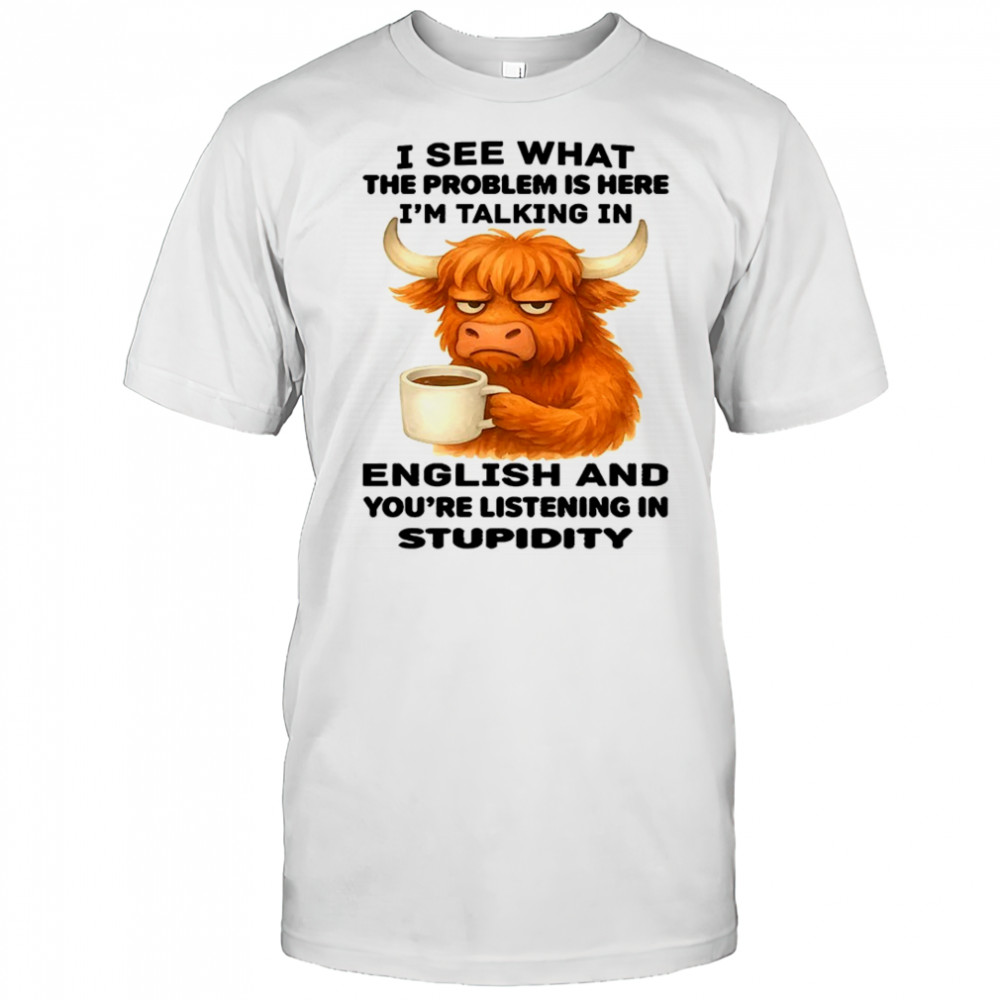 Cow I see what the problem is here I’m talking in english and you’re listening in stupidity shirt