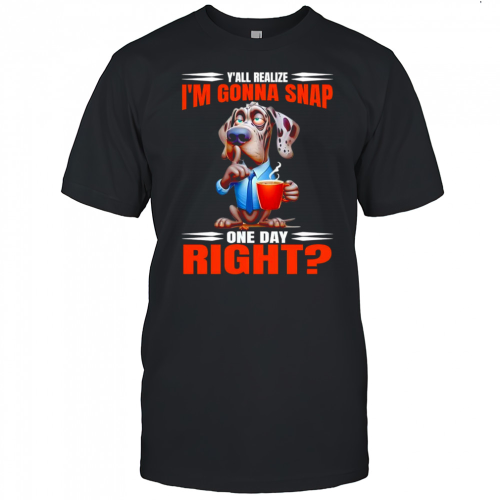 Dog y’all realize I’m gonna snap one day right shirt