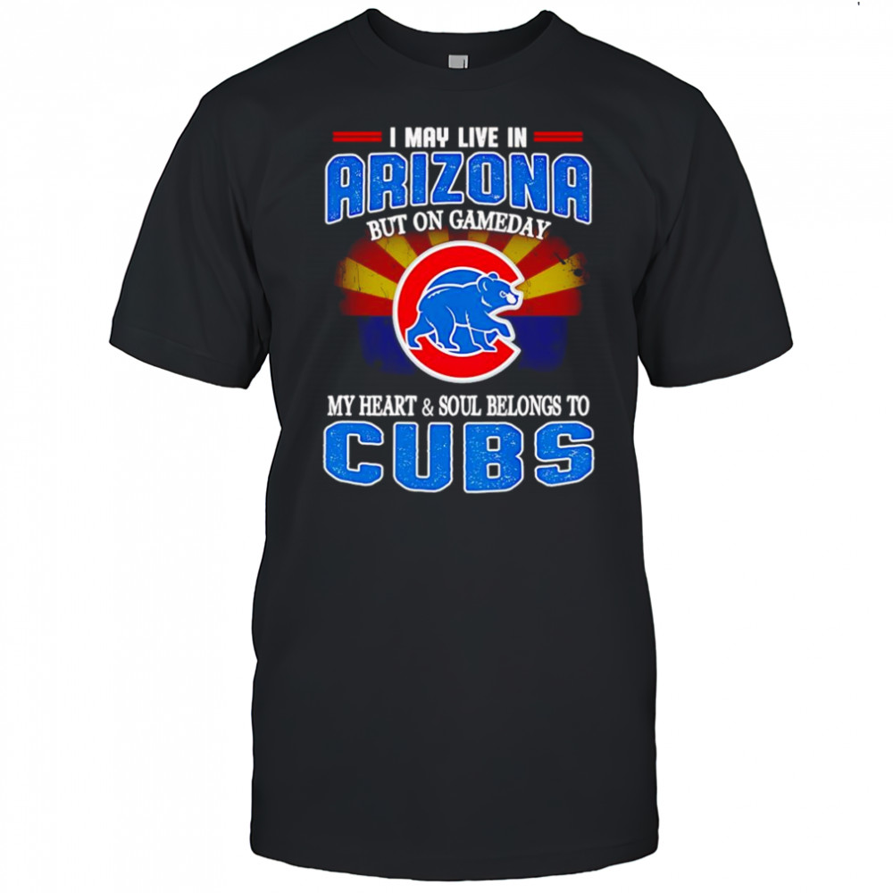 I may live in Arizona but on gameday my heart and soul belongs to Chicago Cubs shirt
