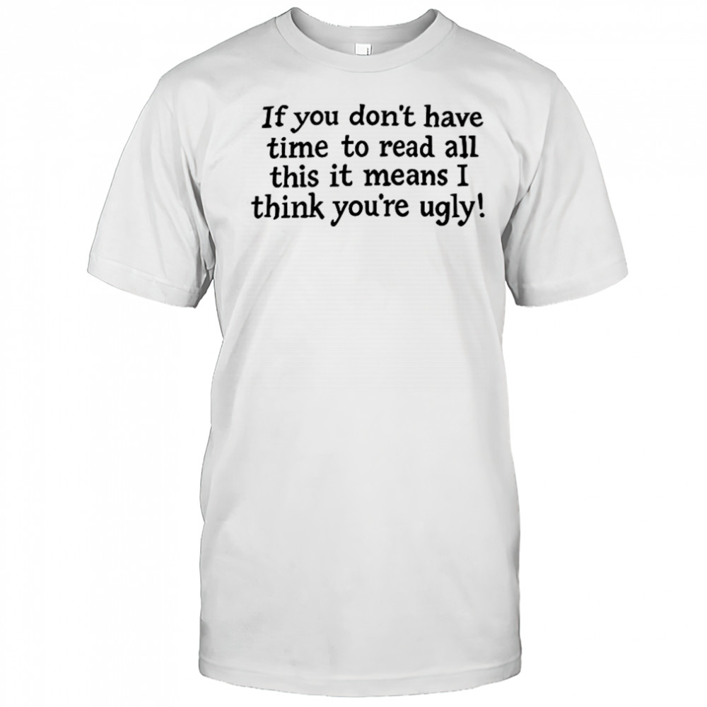 If You Don’t Have Time To Read All This It Means I Think You’re Ugly T-Shirt