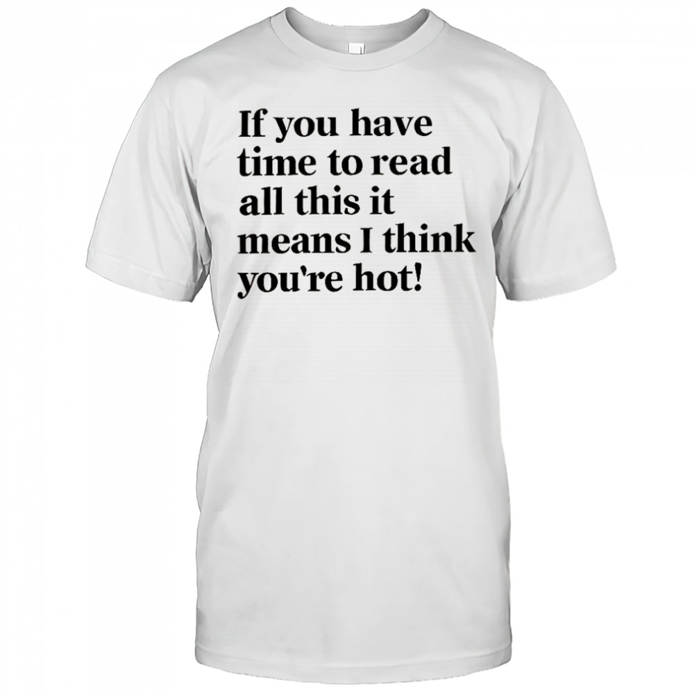 If You Have Time To Read All This It Means I Think You’re Hot T-Shirt