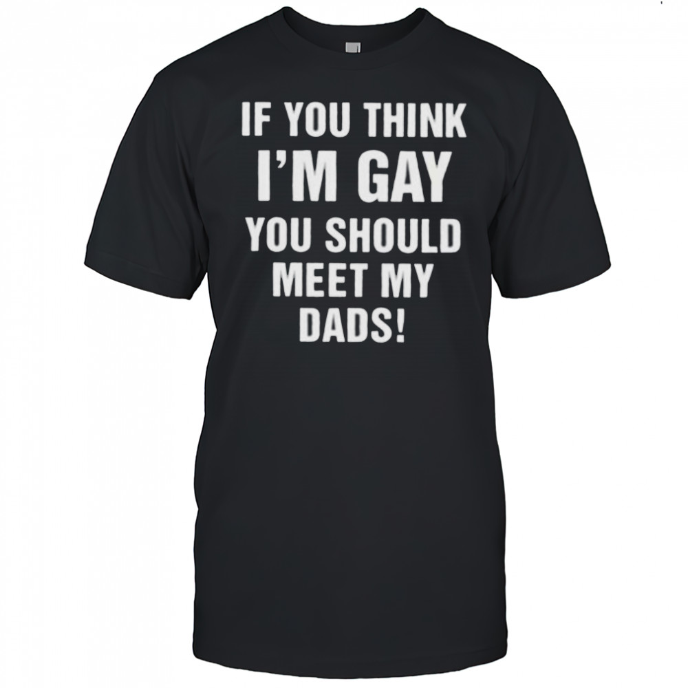 If you think I’m gay you should meet my dads shirt