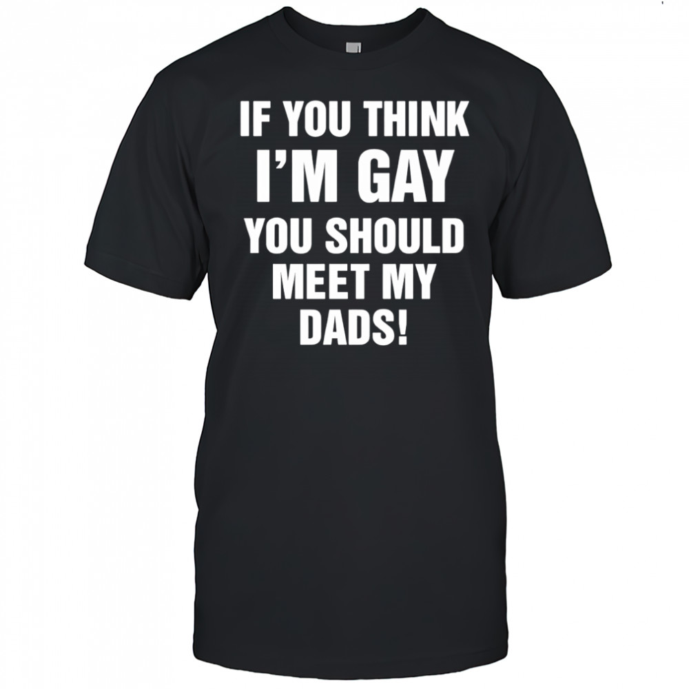 If you think I’m gay you should meet my dads shirt