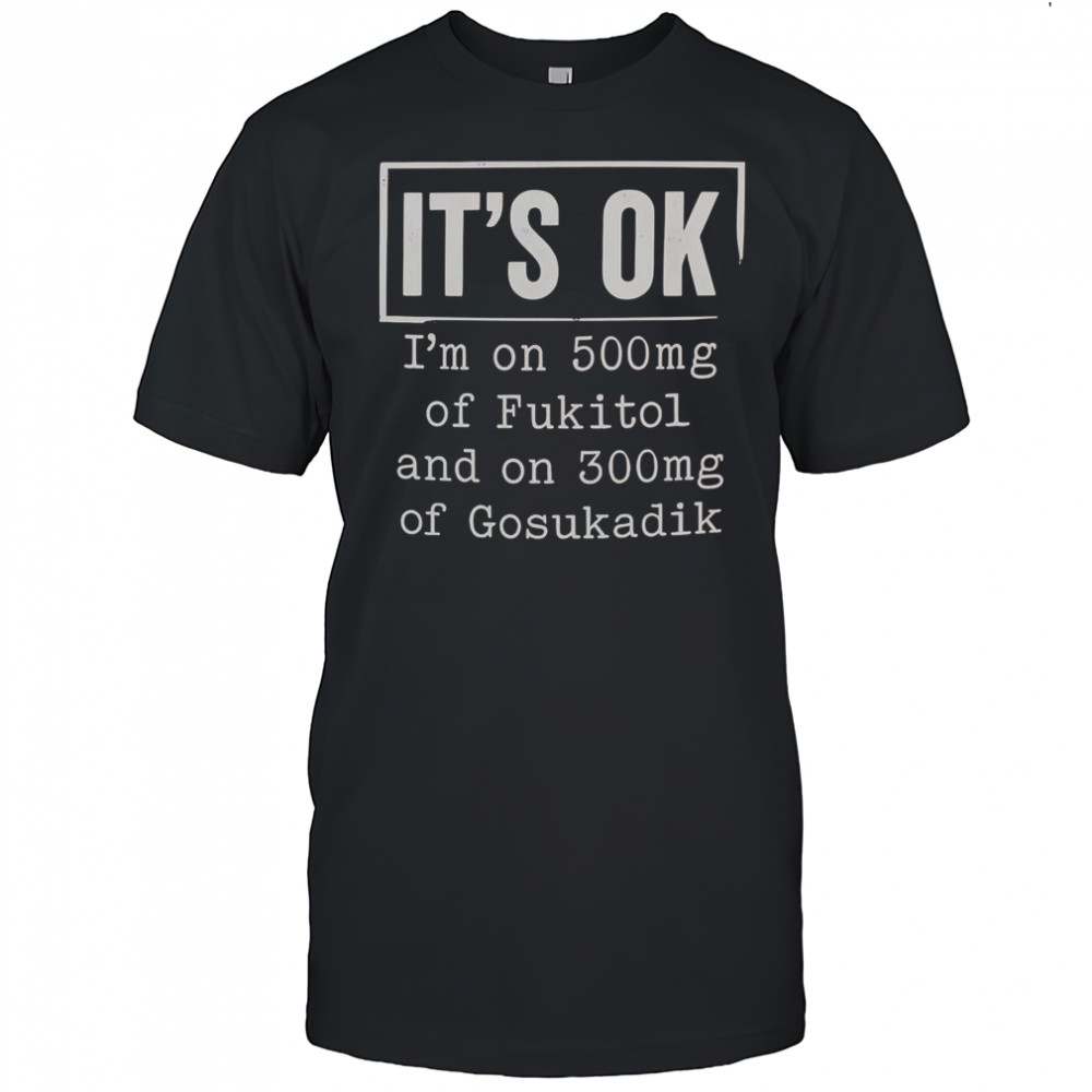It’s Ok I’m On 500Mg Of Fukitol And On 300Mg Of Gosukadik T-Shirt