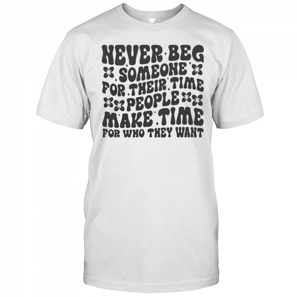 Never Beg Someone For Their Time People Make Time For Who They Want T-Shirt