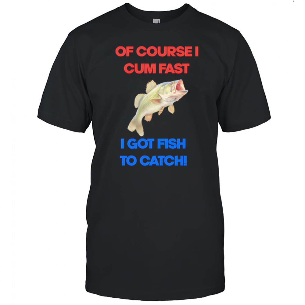Of course I come fast I got fish to catch shirt