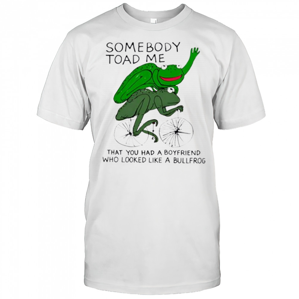 Somebody Toad Me That You Had A Boyfriend Who Looked Like A Bullfrog shirt