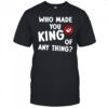 Who made you king of anything no king shirt