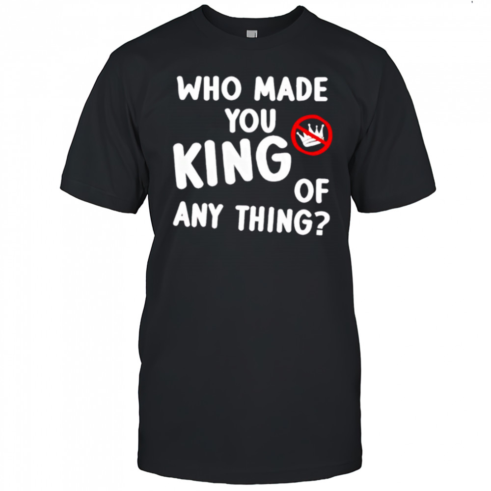 Who made you king of anything no king shirt