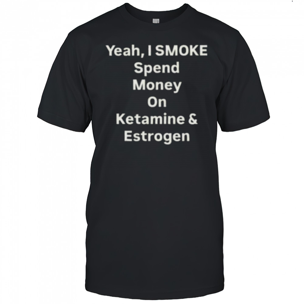 Yeah I smoke spend money on ketamine and estrogen shirt
