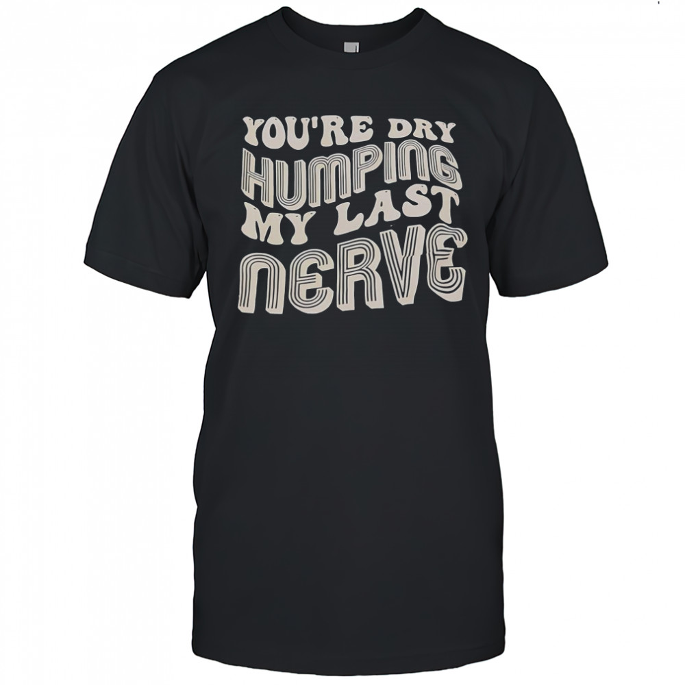 You’re Dry Humping My Last Nerve T-Shirt