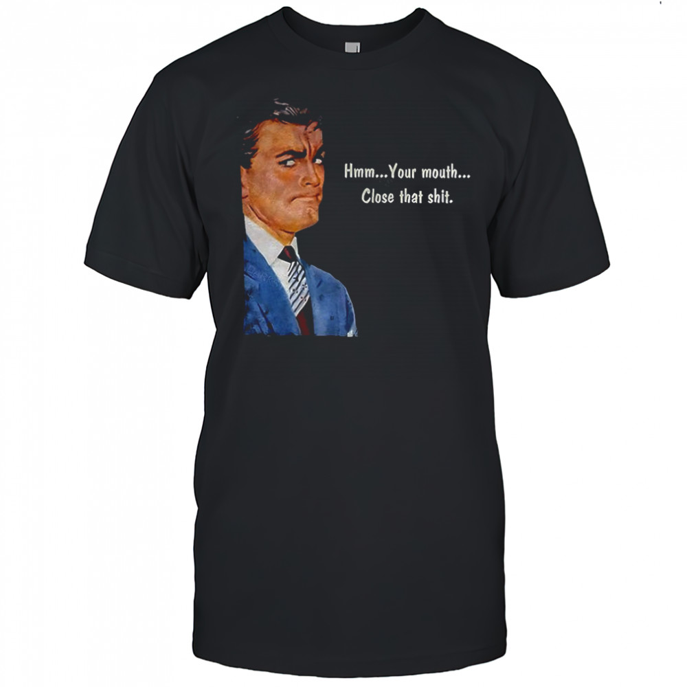 Angry man hmm your mouth close that shit shirt