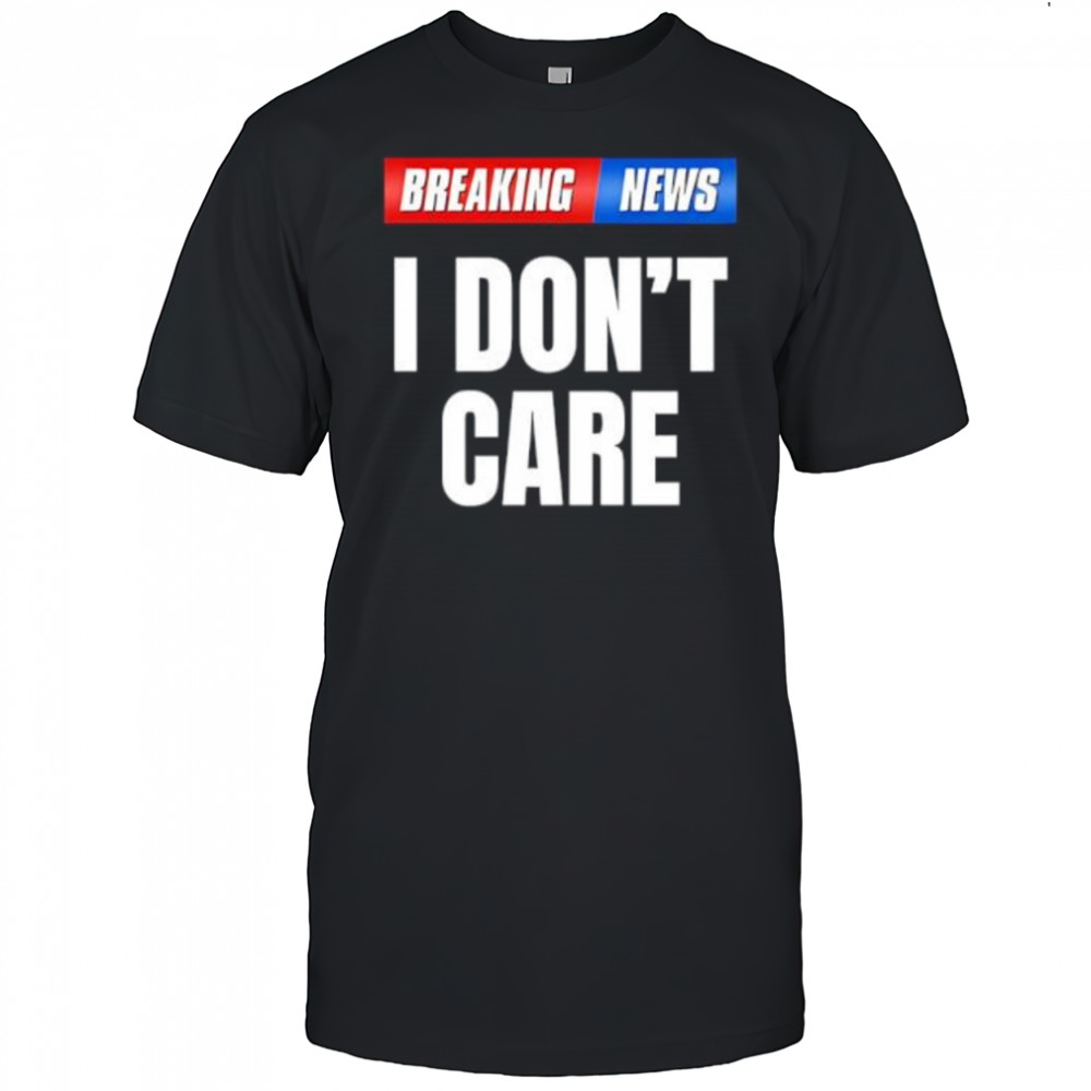 Breaking News I Don’t Care shirt