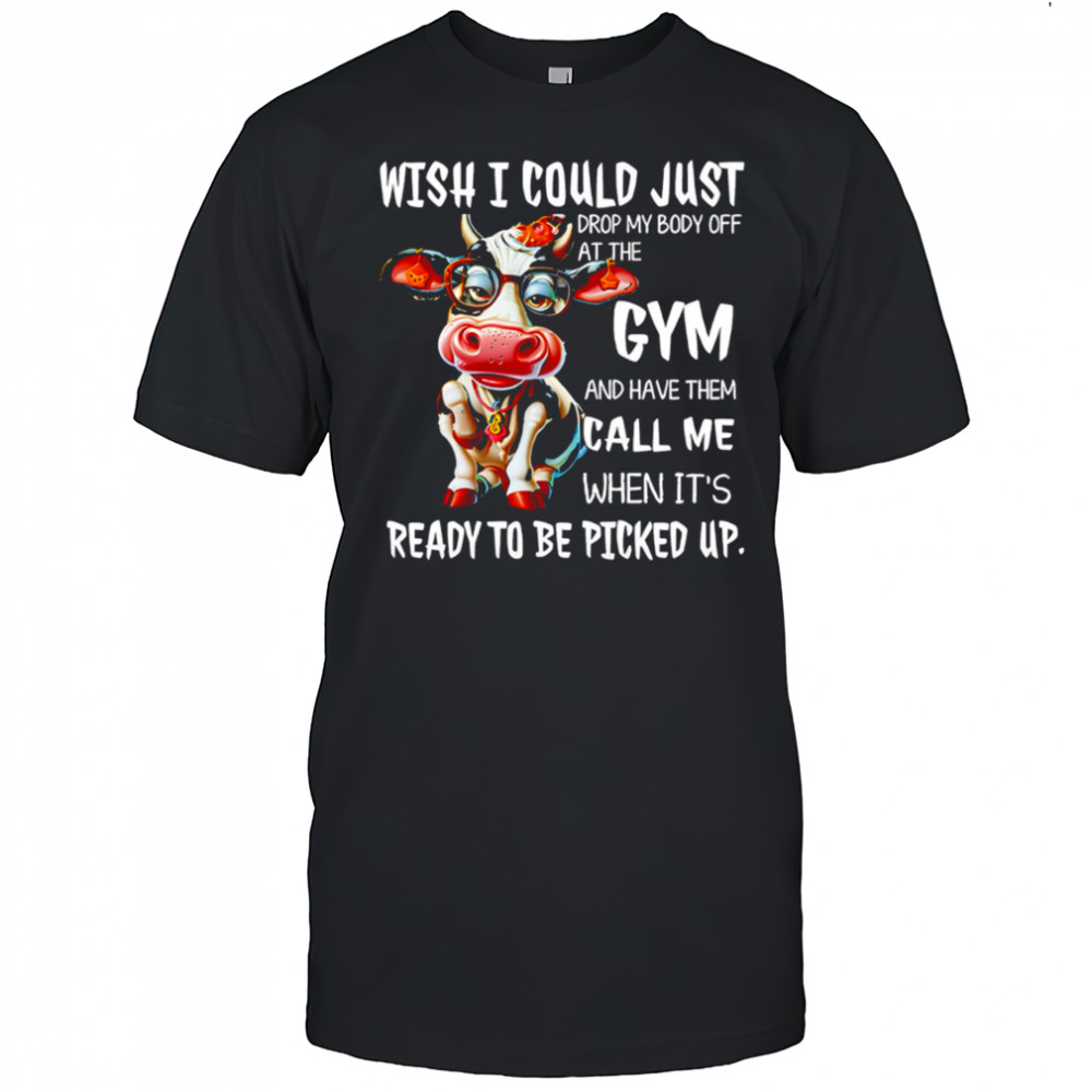 Cow wish i could just drop my body off at the gym and have them call me when it’s ready to be picked up shirt